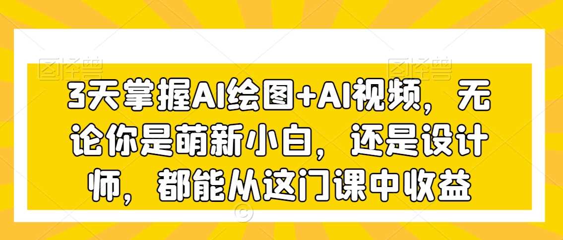 3天掌握AI绘图+AI视频，无论你是萌新小白，还是设计师，都能从这门课中收益-生财有道