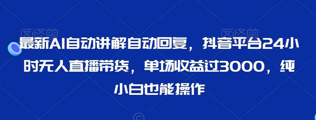 最新AI自动讲解自动回复，抖音平台24小时无人直播带货，单场收益过3000，纯小白也能操作【揭秘】-生财有道