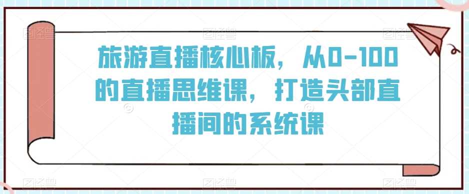 旅游直播核心板，从0-100的直播思维课，打造头部直播间的系统课-生财有道