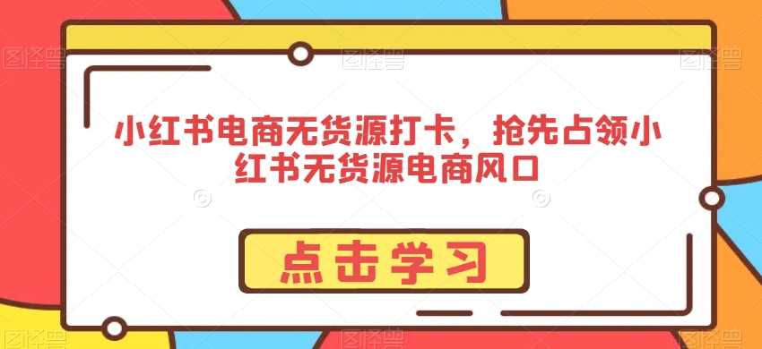 小红书电商无货源打卡，抢先占领小红书无货源电商风口-生财有道