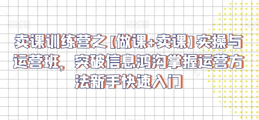 卖课训练营之【做课+卖课】实操与运营班，突破信息鸿沟掌握运营方法新手快速入门-生财有道