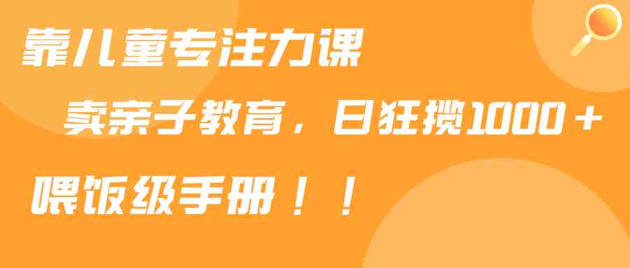 （9050期）靠儿童专注力课程售卖亲子育儿课程，日暴力狂揽1000+，喂饭手册分享-生财有道