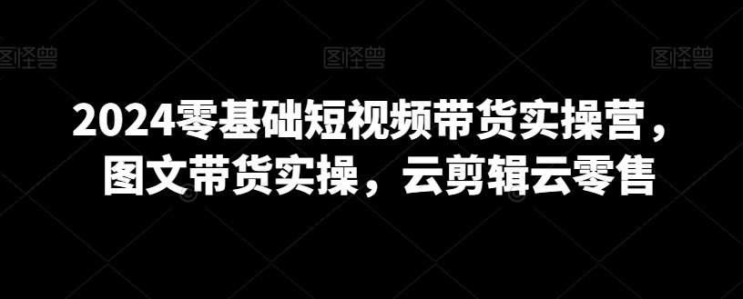 2024零基础短视频带货实操营，图文带货实操，云剪辑云零售-生财有道