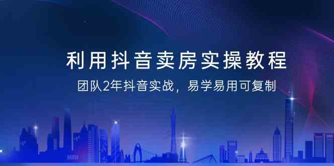 利用抖音卖房实操教程，团队2年抖音实战，易学易用可复制（无水印课程）-生财有道