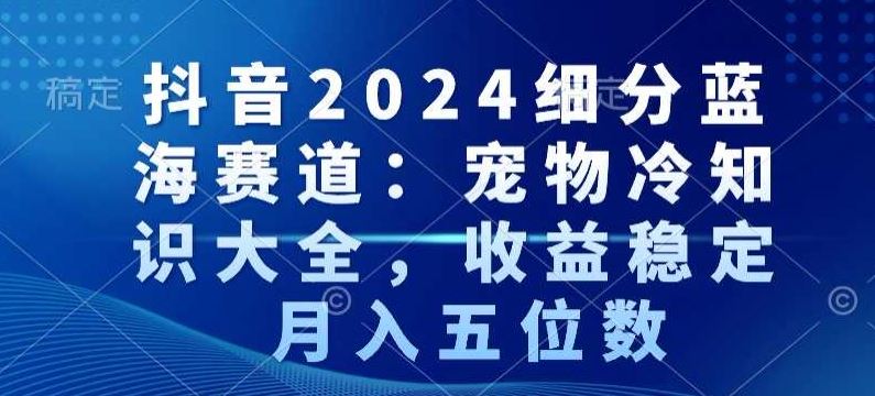 抖音2024细分蓝海赛道：宠物冷知识大全，收益稳定，月入五位数【揭秘】-生财有道