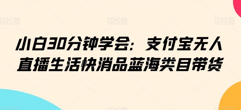 小白30分钟学会：支付宝无人直播生活快消品蓝海类目带货【揭秘】-生财有道