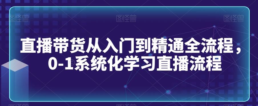 直播带货从入门到精通全流程，0-1系统化学习直播流程-生财有道