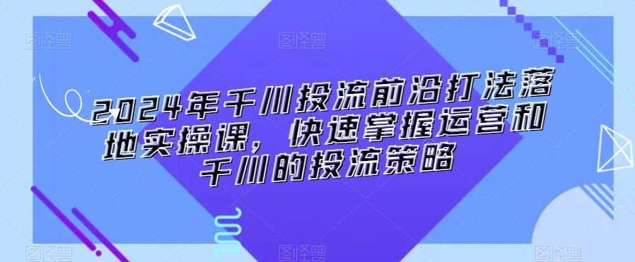 2024年千川投流前沿打法落地实操课，快速掌握运营和千川的投流策略-生财有道