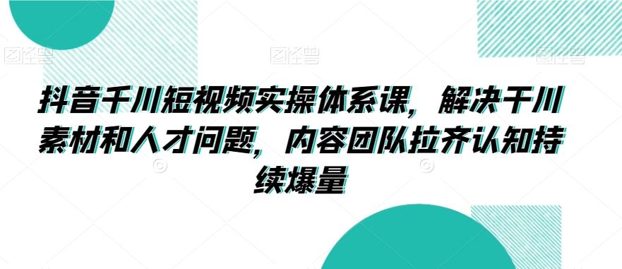 抖音千川短视频实操体系课，解决干川素材和人才问题，内容团队拉齐认知持续爆量-生财有道