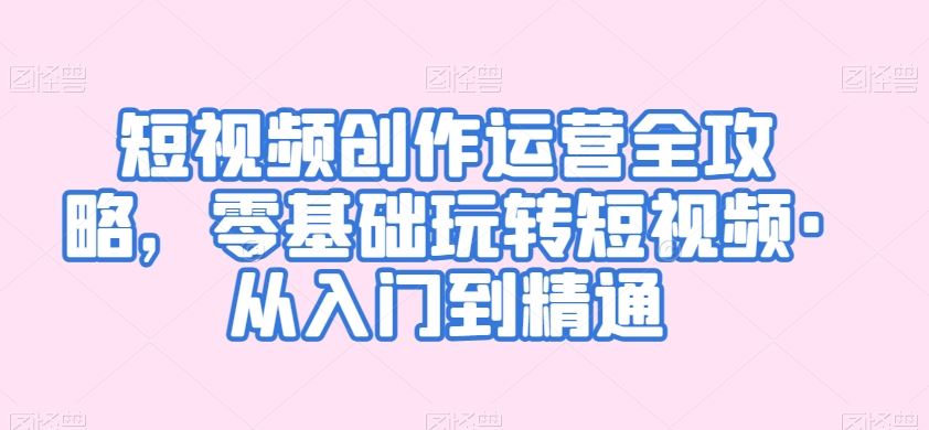 短视频创作运营全攻略，零基础玩转短视频·从入门到精通-生财有道