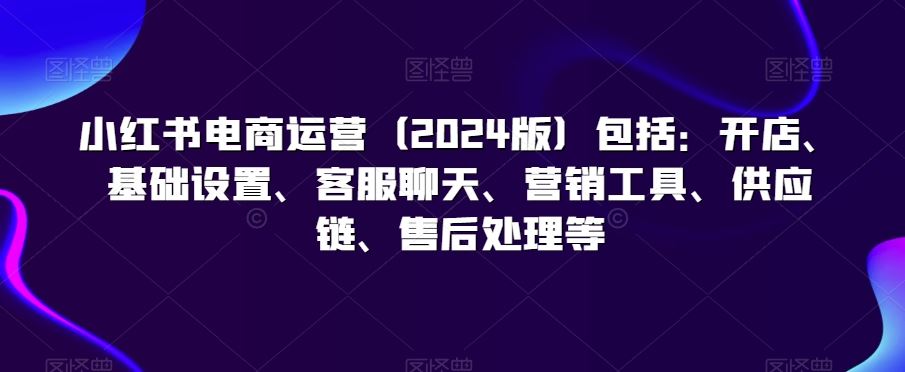 小红书电商运营（2024版）包括：开店、基础设置、客服聊天、营销工具、供应链、售后处理等-生财有道