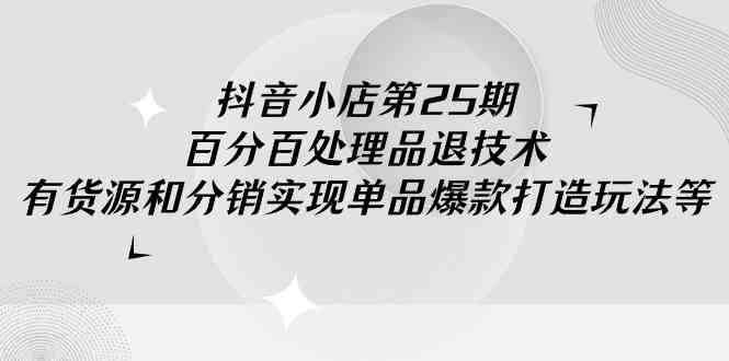 （9255期）抖音小店-第25期，百分百处理品退技术，有货源和分销实现单品爆款打造玩法-生财有道