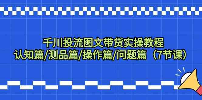 千川投流图文带货实操教程：认知篇/测品篇/操作篇/问题篇（7节课）-生财有道