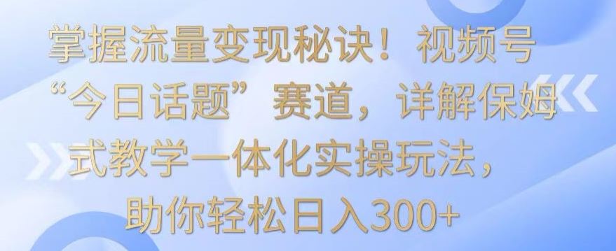 掌握流量变现秘诀！视频号“今日话题”赛道，详解保姆式教学一体化实操玩法，助你轻松日入300+【揭秘】-生财有道