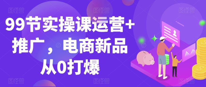 99节实操课运营+推广，电商新品从0打爆-生财有道