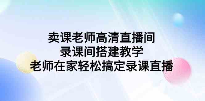 （9314期）卖课老师高清直播间 录课间搭建教学，老师在家轻松搞定录课直播-生财有道
