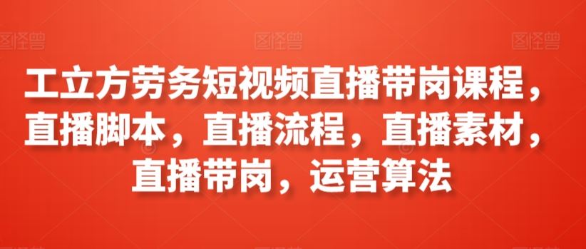 工立方劳务短视频直播带岗课程，直播脚本，直播流程，直播素材，直播带岗，运营算法-生财有道