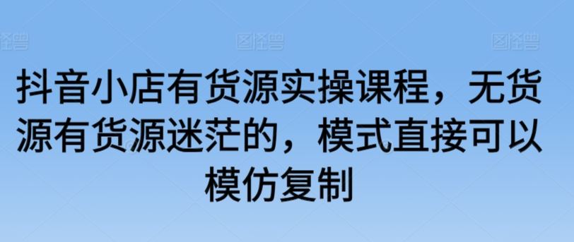 抖音小店有货源实操课程，无货源有货源迷茫的，模式直接可以模仿复制-生财有道