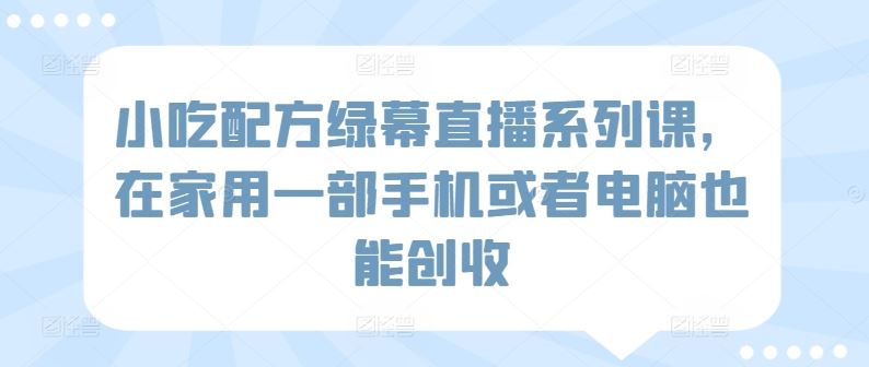 小吃配方绿幕直播系列课，在家用一部手机或者电脑也能创收-生财有道