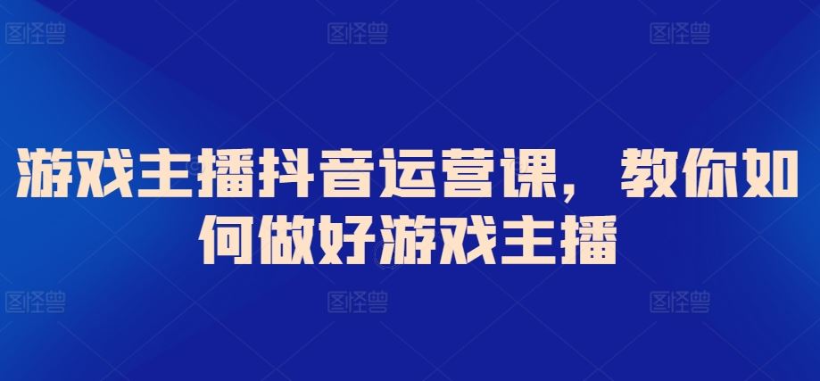 游戏主播抖音运营课，教你如何做好游戏主播-生财有道
