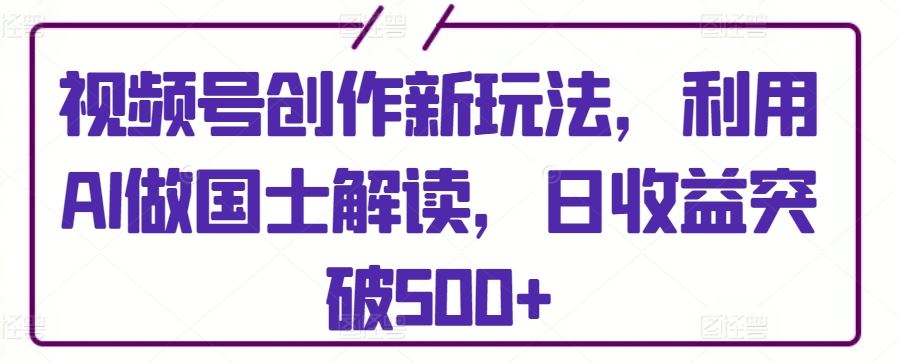 视频号创作新玩法，利用AI做国士解读，日收益突破500+【揭秘】-生财有道