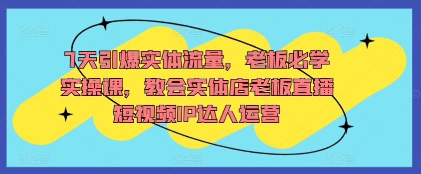7天引爆实体流量，老板必学实操课，教会实体店老板直播短视频IP达人运营-生财有道