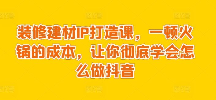 装修建材IP打造课，一顿火锅的成本，让你彻底学会怎么做抖音-生财有道