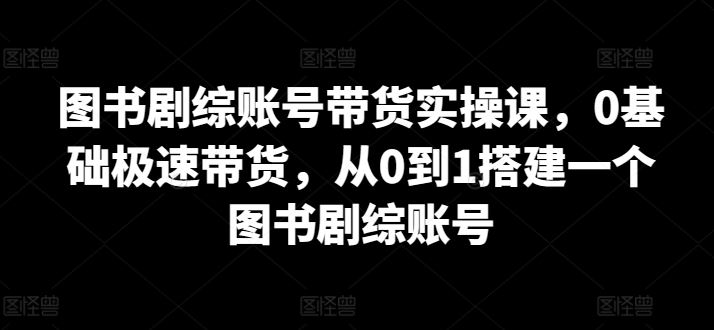 图书剧综账号带货实操课，0基础极速带货，从0到1搭建一个图书剧综账号-生财有道