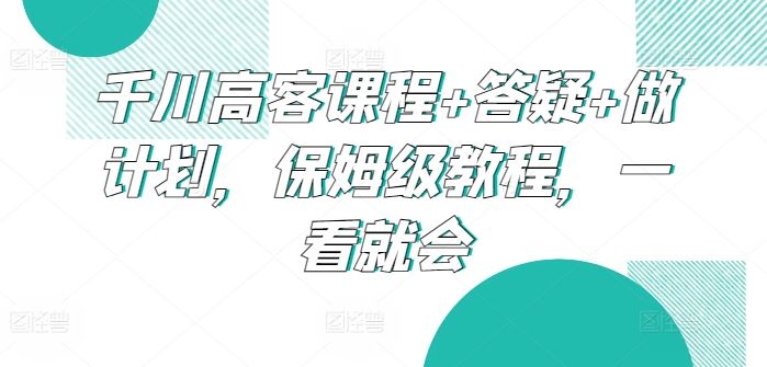 千川高客课程+答疑+做计划，保姆级教程，一看就会-生财有道