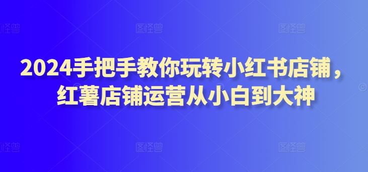 2024手把手教你玩转小红书店铺，红薯店铺运营从小白到大神-生财有道