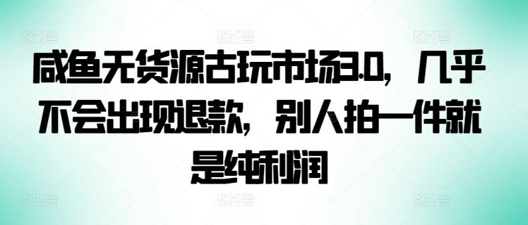 咸鱼无货源古玩市场3.0，几乎不会出现退款，别人拍一件就是纯利润【揭秘】-生财有道