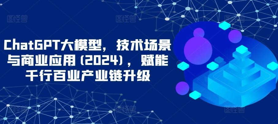 ChatGPT大模型，技术场景与商业应用(2024)，赋能千行百业产业链升级-生财有道