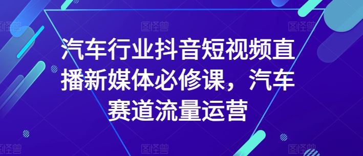 汽车行业抖音短视频直播新媒体必修课，汽车赛道流量运营-生财有道