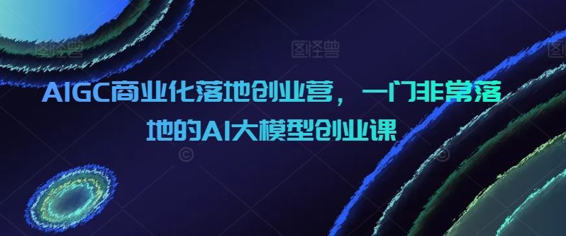 AIGC商业化落地创业营，一门非常落地的AI大模型创业课-生财有道