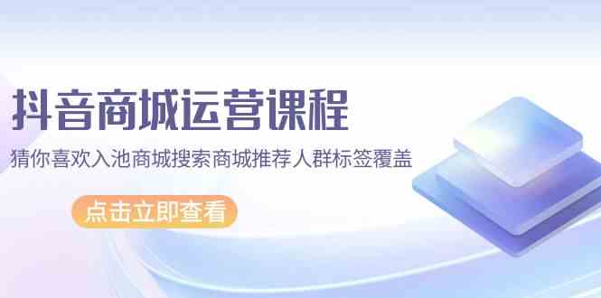 （9771期）抖音商城 运营课程，猜你喜欢入池商城搜索商城推荐人群标签覆盖（67节课）-生财有道