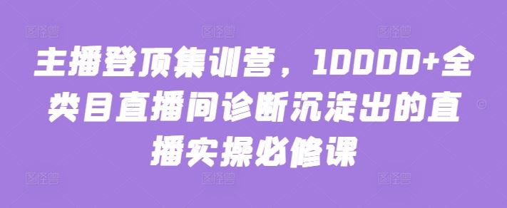 主播登顶集训营，10000+全类目直播间诊断沉淀出的直播实操必修课-生财有道
