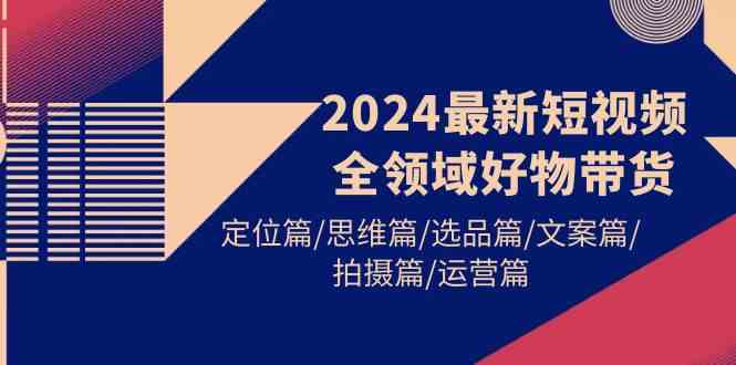 （9818期）2024最新短视频全领域好物带货 定位篇/思维篇/选品篇/文案篇/拍摄篇/运营篇-生财有道