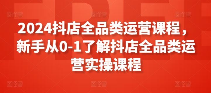 2024抖店全品类运营课程，新手从0-1了解抖店全品类运营实操课程-生财有道