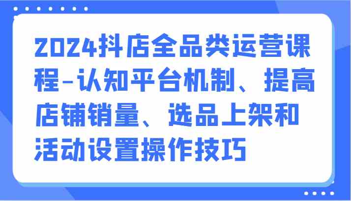 2024抖店全品类运营课程-认知平台机制、提高店铺销量、选品上架和活动设置操作技巧-生财有道