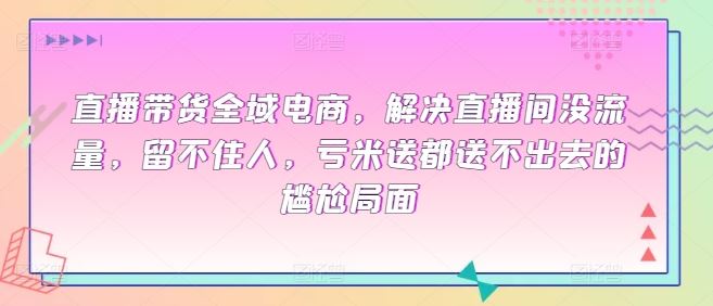 直播带货全域电商，解决直播间没流量，留不住人，亏米送都送不出去的尴尬局面-生财有道