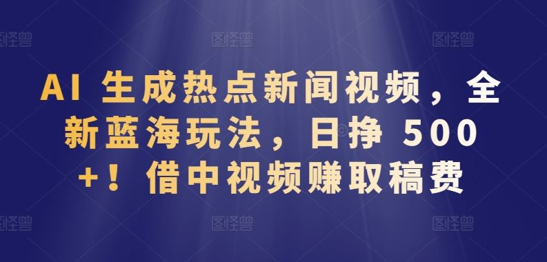 AI 生成热点新闻视频，全新蓝海玩法，日挣 500+!借中视频赚取稿费【揭秘】-生财有道