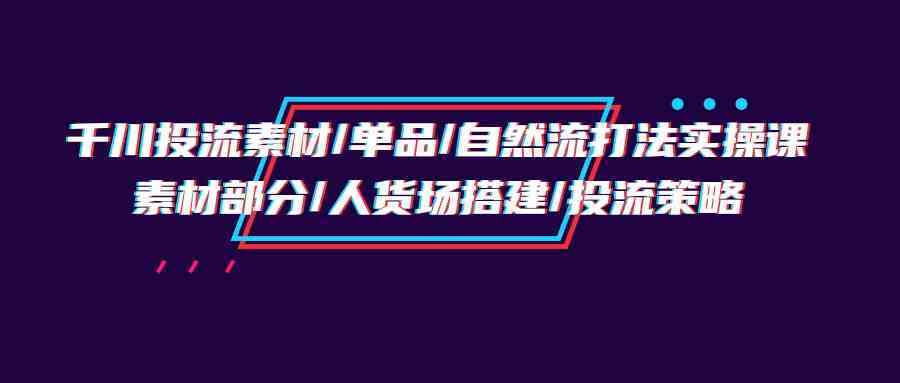 千川投流素材/单品/自然流打法实操培训班，素材部分/人货场搭建/投流策略-生财有道