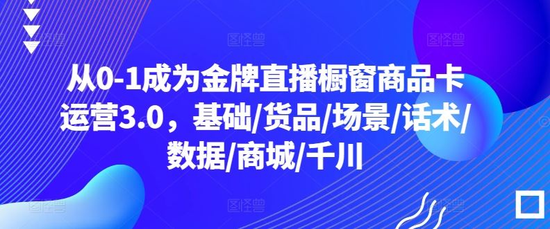 从0-1成为金牌直播橱窗商品卡运营3.0，基础/货品/场景/话术/数据/商城/千川-生财有道
