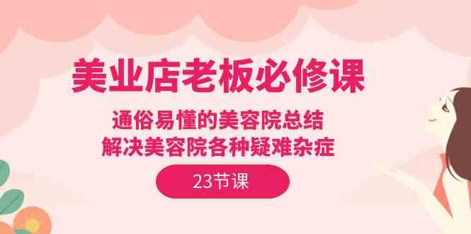 （9986期）美业店老板必修课：通俗易懂的美容院总结，解决美容院各种疑难杂症（23节）-生财有道