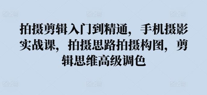 拍摄剪辑入门到精通，​手机摄影实战课，拍摄思路拍摄构图，剪辑思维高级调色-生财有道