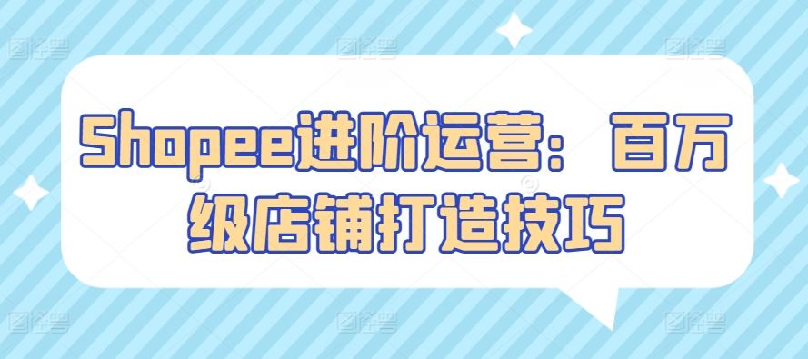 Shopee进阶运营：百万级店铺打造技巧-生财有道