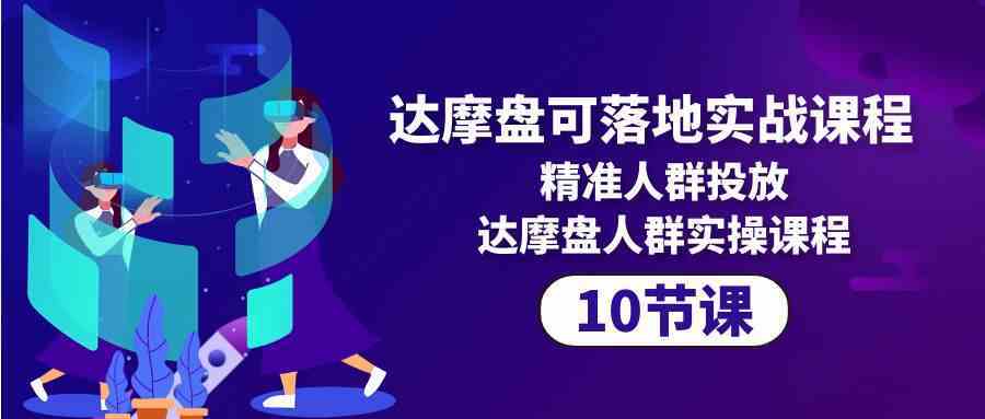 达摩盘可落地实战课程，精准人群投放，达摩盘人群实操课程（10节课）-生财有道