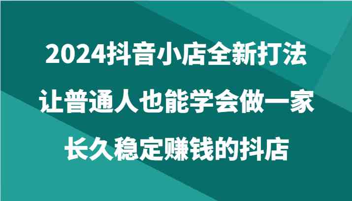 2024抖音小店全新打法，让普通人也能学会做一家长久稳定赚钱的抖店（24节）-生财有道