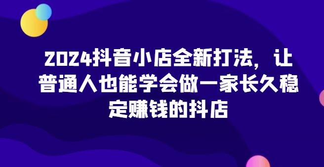 2024抖音小店全新打法，让普通人也能学会做一家长久稳定赚钱的抖店-生财有道