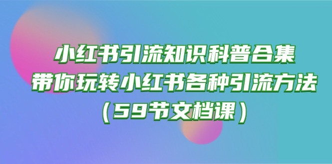 （10223期）小红书引流知识科普合集，带你玩转小红书各种引流方法（59节文档课）-生财有道